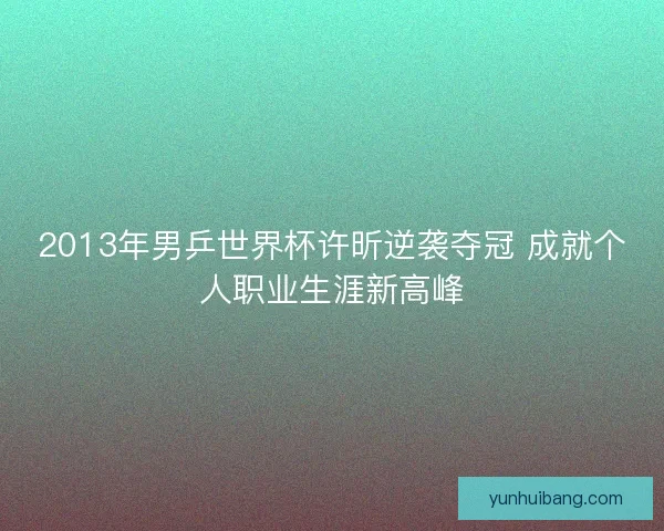 2013年男乒世界杯许昕逆袭夺冠 成就个人职业生涯新高峰