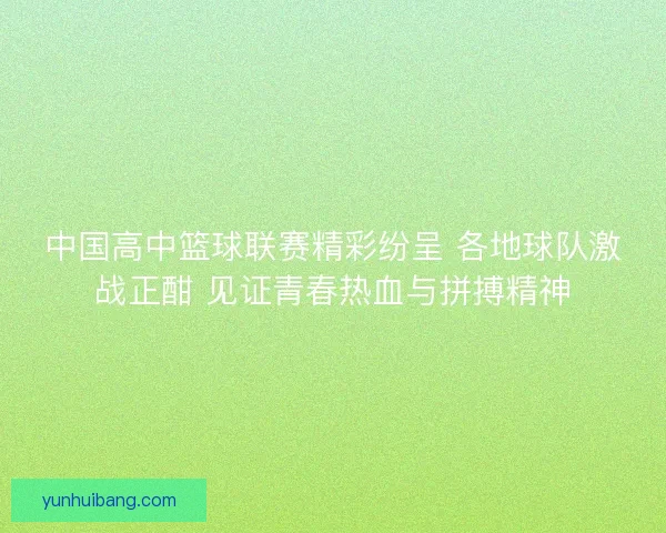 中国高中篮球联赛精彩纷呈 各地球队激战正酣 见证青春热血与拼搏精神