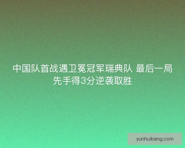 中国队首战遇卫冕冠军瑞典队 最后一局先手得3分逆袭取胜 中国队首战遇卫冕冠军瑞典队 最后一局先手得3分逆袭取胜