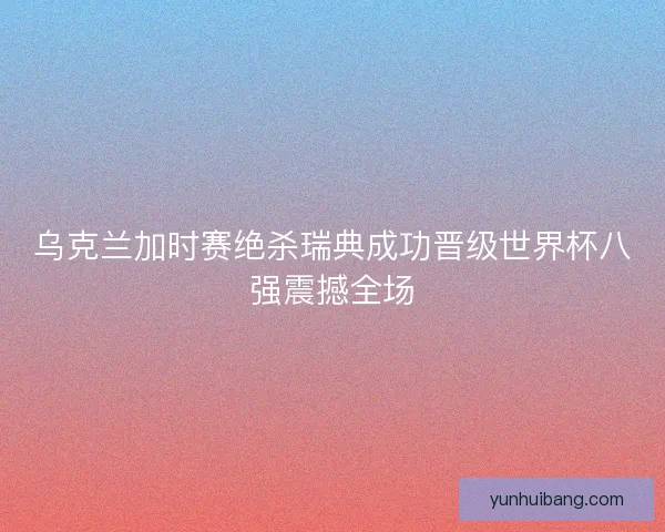 乌克兰加时赛绝杀瑞典成功晋级世界杯八强震撼全场 乌克兰加时赛绝杀瑞典成功晋级世界杯八强震撼全场