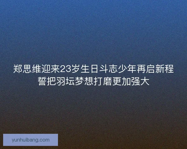 郑思维迎来23岁生日斗志少年再启新程誓把羽坛梦想打磨更加强大 郑思维迎来23岁生日斗志少年再启新程誓把羽坛梦想打磨更加强大