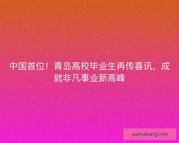 中国首位！青岛高校毕业生再传喜讯，成就非凡事业新高峰